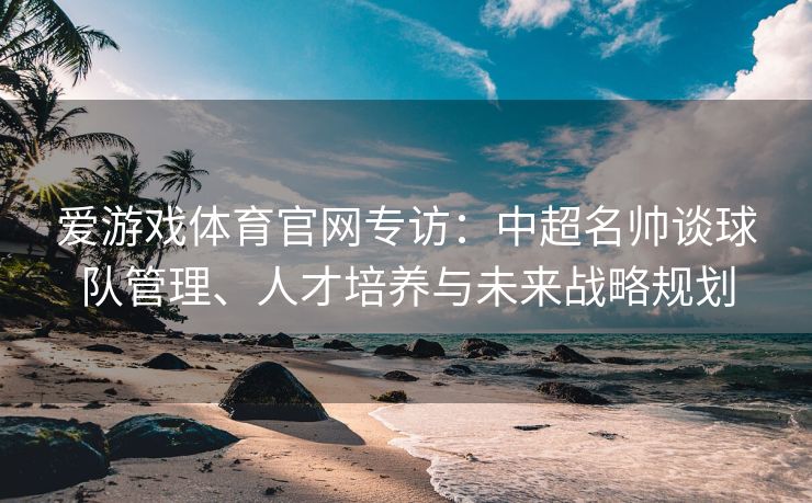 爱游戏体育官网专访：中超名帅谈球队管理、人才培养与未来战略规划