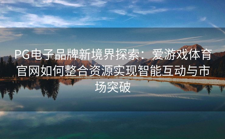 PG电子品牌新境界探索：爱游戏体育官网如何整合资源实现智能互动与市场突破