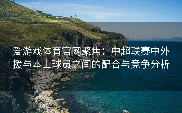 爱游戏体育官网聚焦：中超联赛中外援与本土球员之间的配合与竞争分析