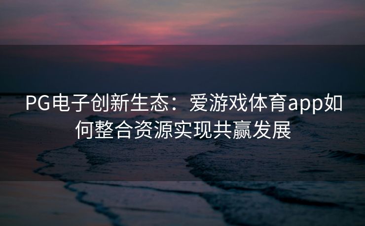 PG电子创新生态：爱游戏体育app如何整合资源实现共赢发展