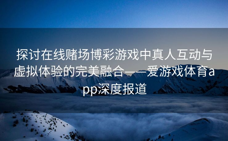 探讨在线赌场博彩游戏中真人互动与虚拟体验的完美融合——爱游戏体育app深度报道