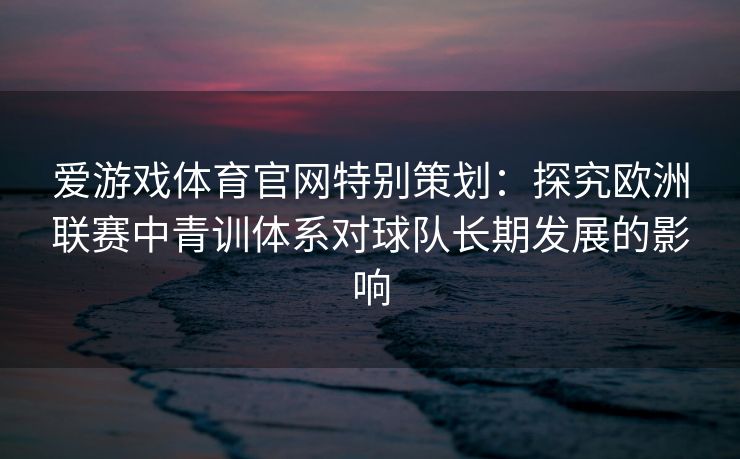 爱游戏体育官网特别策划：探究欧洲联赛中青训体系对球队长期发展的影响