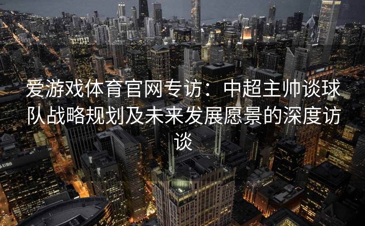 爱游戏体育官网专访：中超主帅谈球队战略规划及未来发展愿景的深度访谈