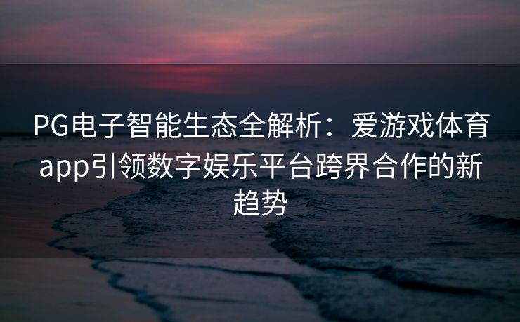 PG电子智能生态全解析：爱游戏体育app引领数字娱乐平台跨界合作的新趋势